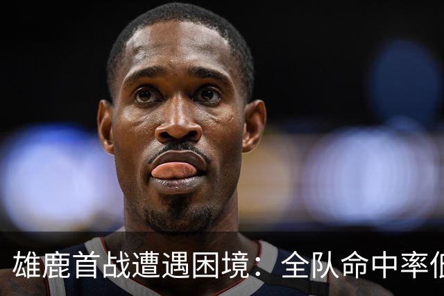 雄鹿首战遭遇困境：全队命中率低迷半场落后火箭